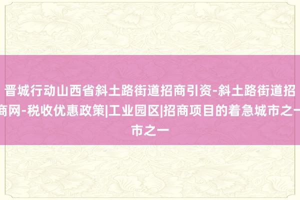 晋城行动山西省斜土路街道招商引资-斜土路街道招商网-税收优惠政策|工业园区|招商项目的着急城市之一
