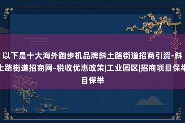 以下是十大海外跑步机品牌斜土路街道招商引资-斜土路街道招商网-税收优惠政策|工业园区|招商项目保举